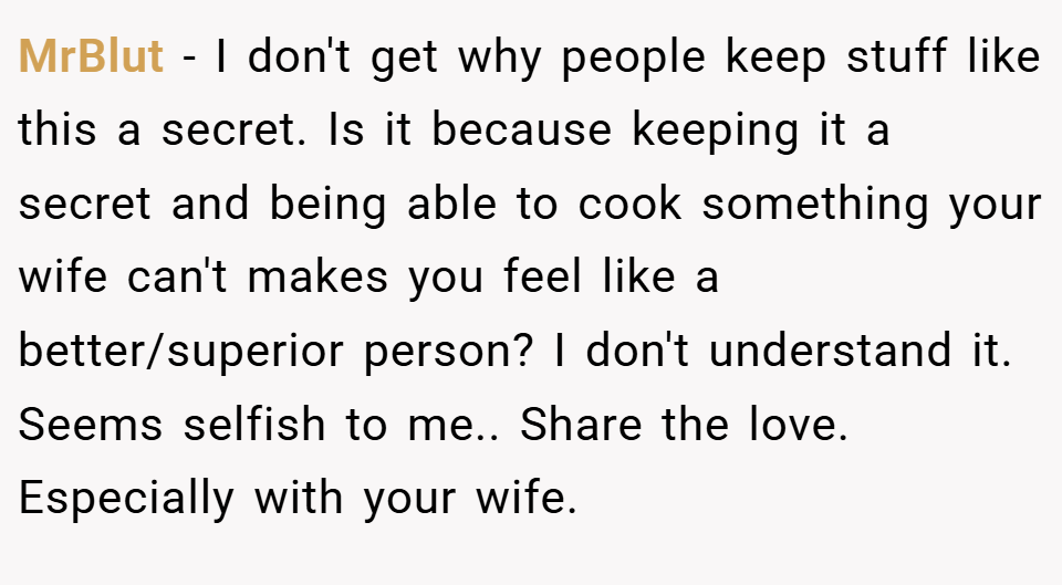 MrBlut − I don't get why people keep stuff like this a secret. Is it because keeping it a secret and being able to cook something your wife can't makes you feel like a better/superior person? I don't understand it. Seems selfish to me.. Share the love. Especially with your wife.