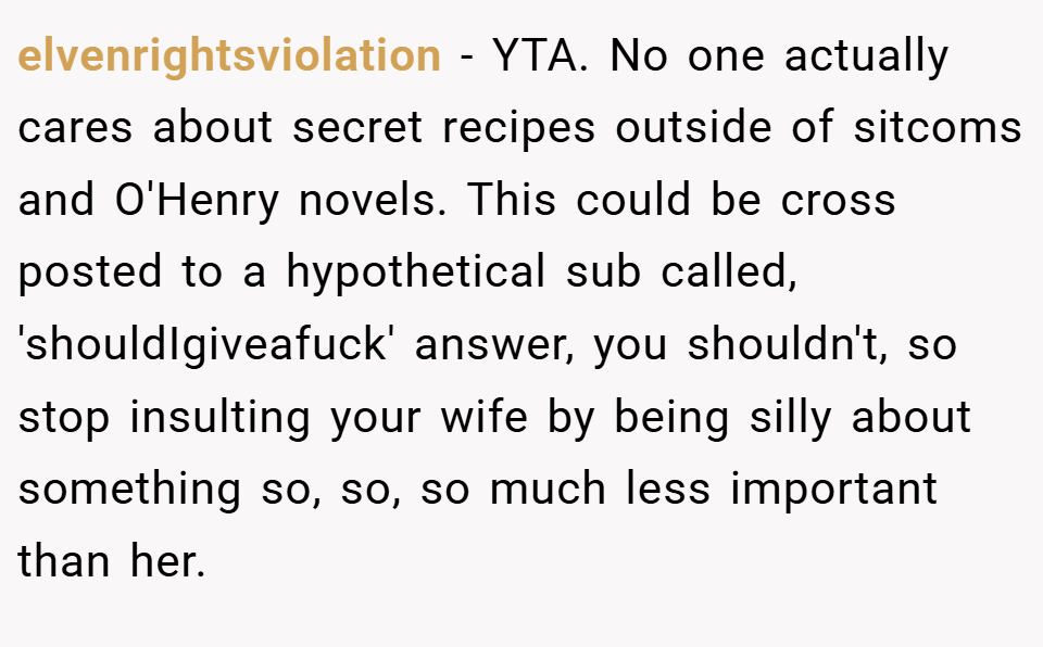 elvenrightsviolation − YTA. No one actually cares about secret recipes outside of sitcoms and O'Henry novels. This could be cross posted to a hypothetical sub called, 'shouldIgiveafuck' answer, you shouldn't, so stop insulting your wife by being silly about something so, so, so much less important than her.