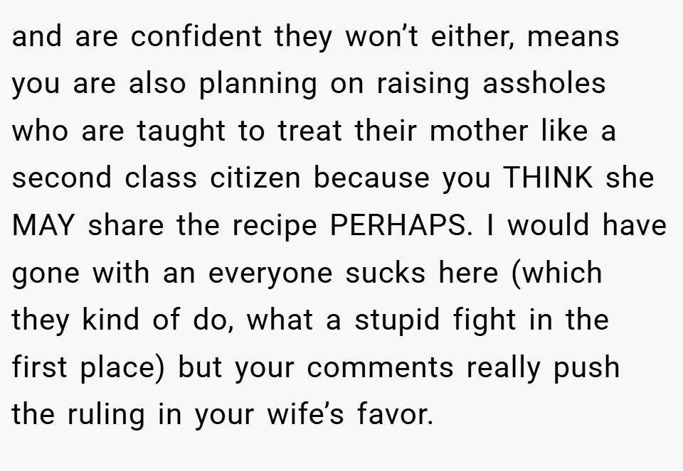 and are confident they won’t either, means you are also planning on raising assholes who are taught to treat their mother like a second class citizen because you THINK she MAY share the recipe PERHAPS. I would have gone with an everyone sucks here (which they kind of do, what a stupid fight in the first place) but your comments really push the ruling in your wife’s favor.