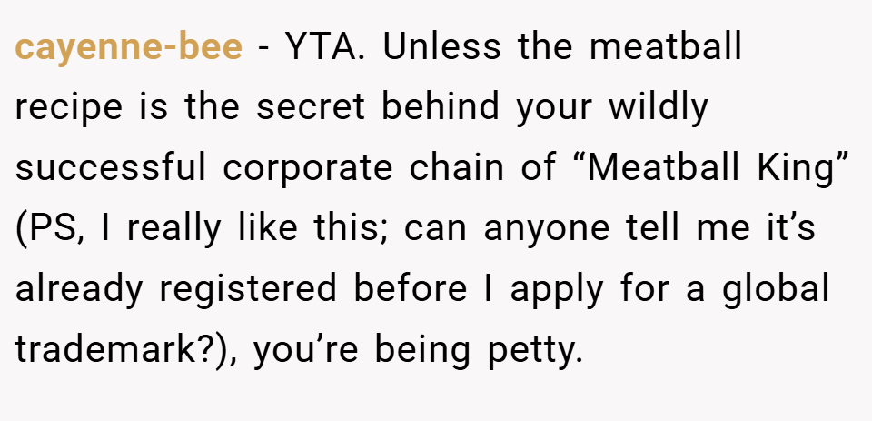 cayenne-bee − YTA. Unless the meatball recipe is the secret behind your wildly successful corporate chain of “Meatball King” (PS, I really like this; can anyone tell me it’s already registered before I apply for a global trademark?), you’re being petty.