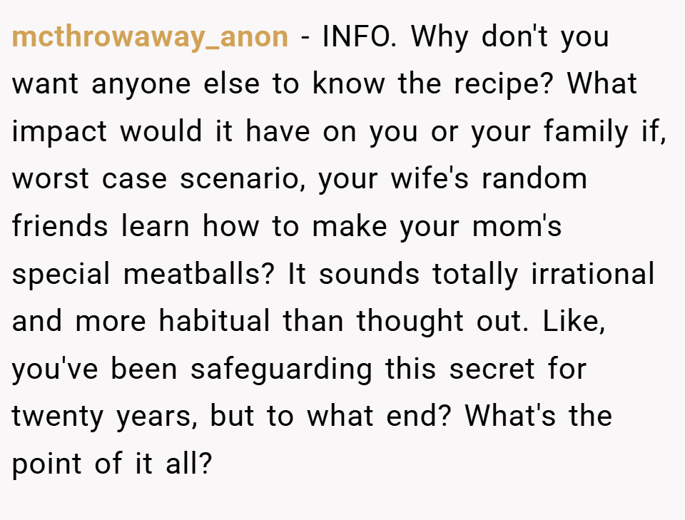 mcthrowaway_anon − INFO. Why don't you want anyone else to know the recipe? What impact would it have on you or your family if, worst case scenario, your wife's random friends learn how to make your mom's special meatballs? It sounds totally irrational and more habitual than thought out. Like, you've been safeguarding this secret for twenty years, but to what end? What's the point of it all?
