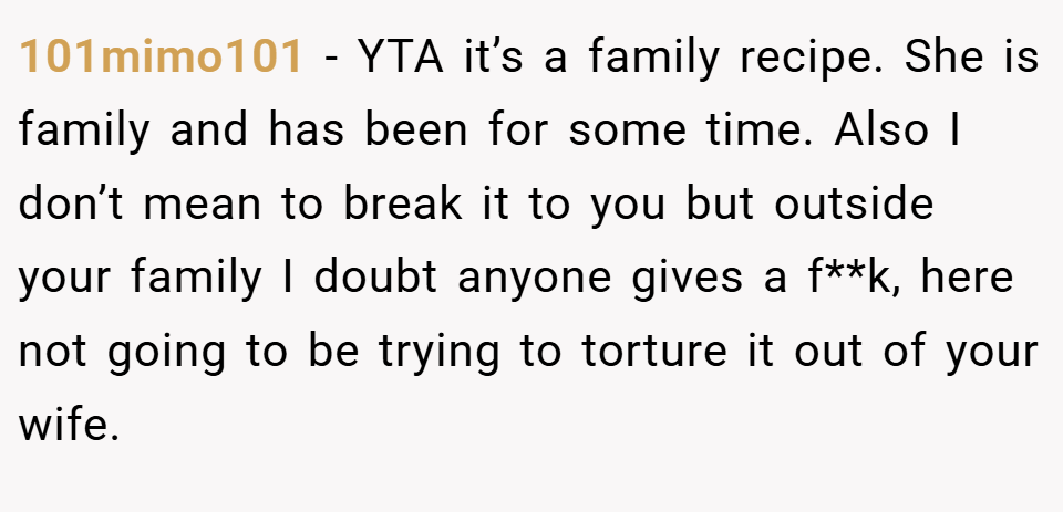 101mimo101 − YTA it’s a family recipe. She is family and has been for some time. Also I don’t mean to break it to you but outside your family I doubt anyone gives a f**k, here not going to be trying to torture it out of your wife.