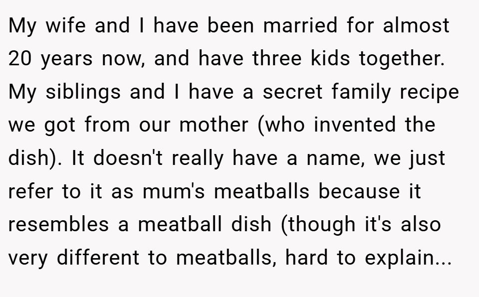 My wife and I have been married for almost 20 years now, and have three kids together. My siblings and I have a secret family recipe we got from our mother (who invented the dish). It doesn't really have a name, we just refer to it as mum's meatballs because it resembles a meatball dish (though it's also very different to meatballs, hard to explain...