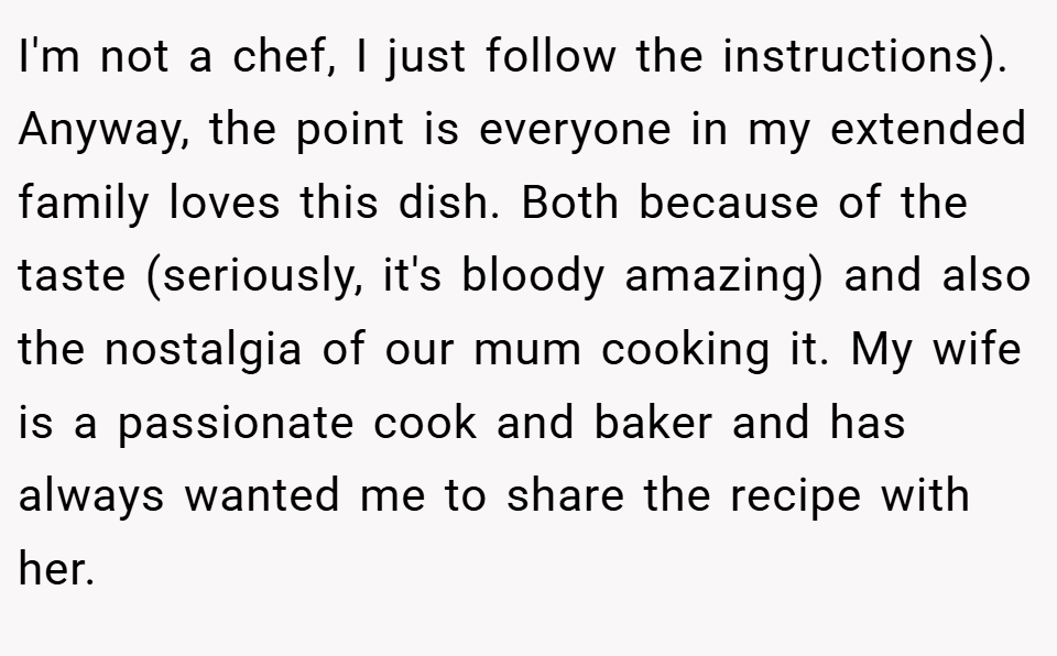I'm not a chef, I just follow the instructions). Anyway, the point is everyone in my extended family loves this dish. Both because of the taste (seriously, it's bloody amazing) and also the nostalgia of our mum cooking it. My wife is a passionate cook and baker and has always wanted me to share the recipe with her.