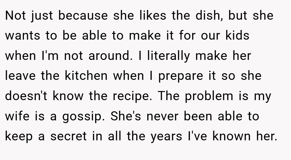 Not just because she likes the dish, but she wants to be able to make it for our kids when I'm not around. I literally make her leave the kitchen when I prepare it so she doesn't know the recipe. The problem is my wife is a gossip. She's never been able to keep a secret in all the years I've known her.