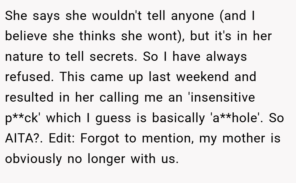 She says she wouldn't tell anyone (and I believe she thinks she wont), but it's in her nature to tell secrets. So I have always refused. This came up last weekend and resulted in her calling me an 'insensitive p**ck' which I guess is basically 'a**hole'. So AITA?. Edit: Forgot to mention, my mother is obviously no longer with us.