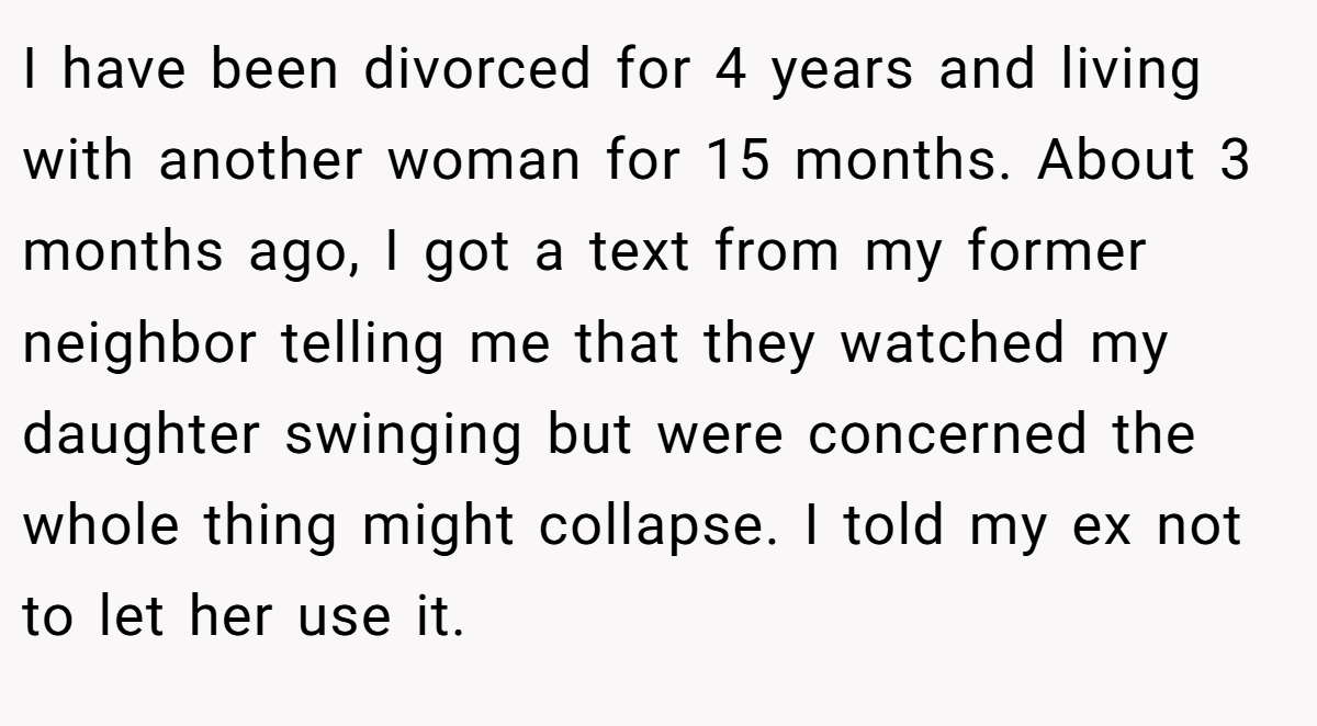 I have been divorced for 4 years and living with another woman for 15 months. About 3 months ago, I got a text from my former neighbor telling me that they watched my daughter swinging but were concerned the whole thing might collapse. I told my ex not to let her use it.