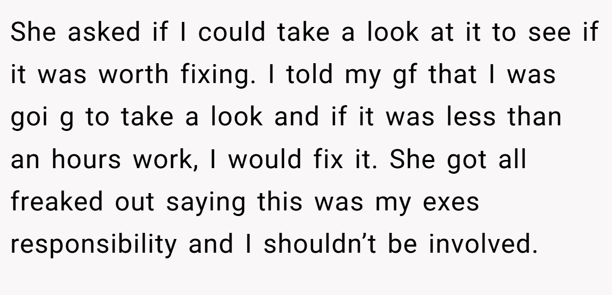 She asked if I could take a look at it to see if it was worth fixing. I told my gf that I was goi g to take a look and if it was less than an hours work, I would fix it. She got all freaked out saying this was my exes responsibility and I shouldn’t be involved.