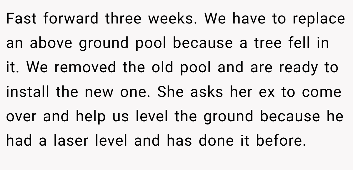 Fast forward three weeks. We have to replace an above ground pool because a tree fell in it. We removed the old pool and are ready to install the new one. She asks her ex to come over and help us level the ground because he had a laser level and has done it before.