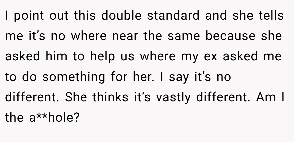 I point out this double standard and she tells me it’s no where near the same because she asked him to help us where my ex asked me to do something for her. I say it’s no different. She thinks it’s vastly different. Am I the a**hole?