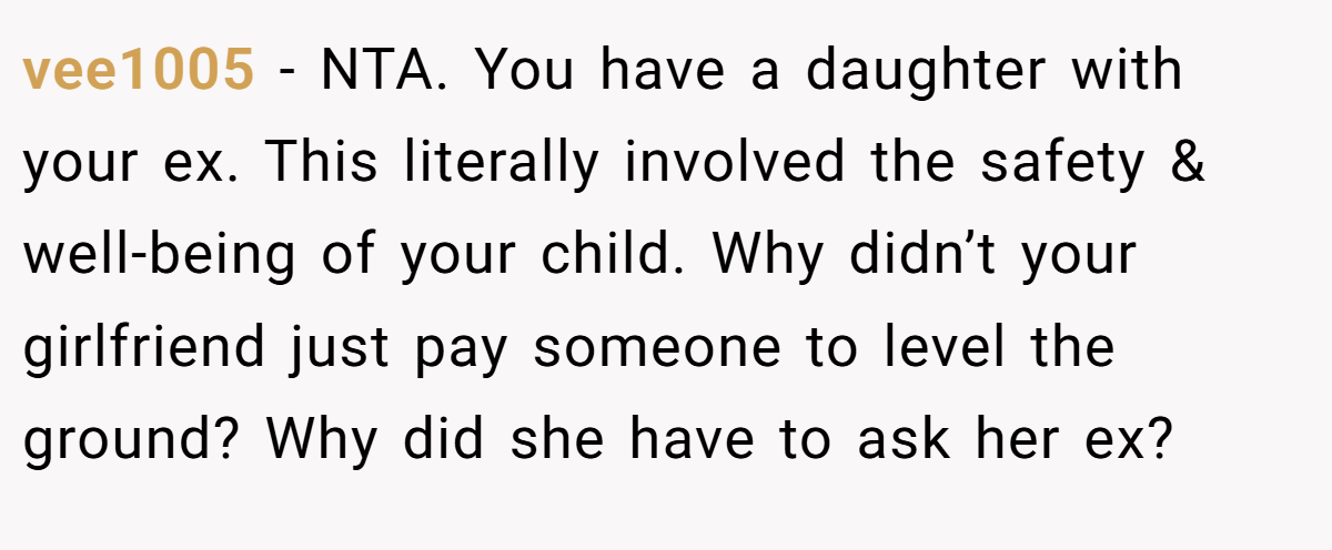 vee1005 − NTA. You have a daughter with your ex. This literally involved the safety & well-being of your child. Why didn’t your girlfriend just pay someone to level the ground? Why did she have to ask her ex?