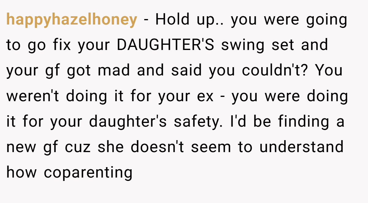 happyhazelhoney − Hold up.. you were going to go fix your DAUGHTER'S swing set and your gf got mad and said you couldn't? You weren't doing it for your ex - you were doing it for your daughter's safety. I'd be finding a new gf cuz she doesn't seem to understand how coparenting
