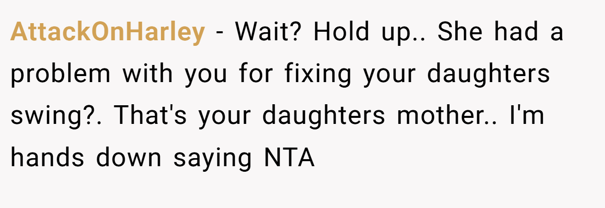AttackOnHarley − Wait? Hold up.. She had a problem with you for fixing your daughters swing?. That's your daughters mother.. I'm hands down saying NTA
