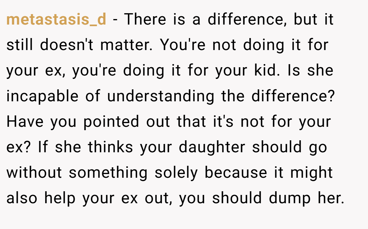 metastasis_d − There is a difference, but it still doesn't matter. You're not doing it for your ex, you're doing it for your kid. Is she incapable of understanding the difference? Have you pointed out that it's not for your ex? If she thinks your daughter should go without something solely because it might also help your ex out, you should dump her.