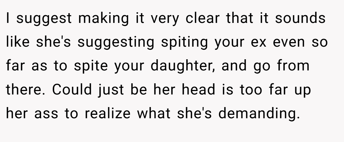 I suggest making it very clear that it sounds like she's suggesting spiting your ex even so far as to spite your daughter, and go from there. Could just be her head is too far up her ass to realize what she's demanding.