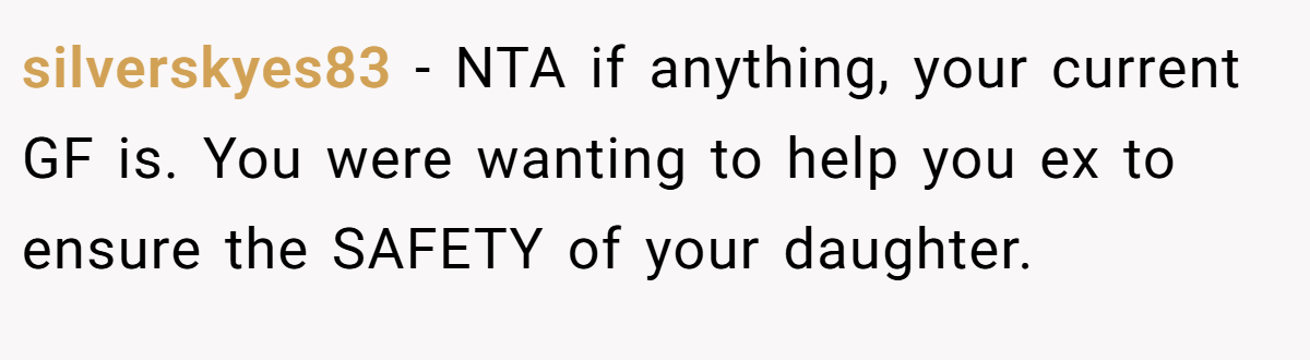 silverskyes83 − NTA if anything, your current GF is. You were wanting to help you ex to ensure the SAFETY of your daughter.