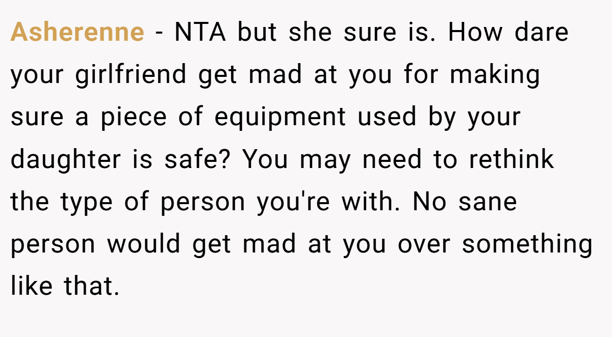 Asherenne − NTA but she sure is. How dare your girlfriend get mad at you for making sure a piece of equipment used by your daughter is safe? You may need to rethink the type of person you're with. No sane person would get mad at you over something like that.