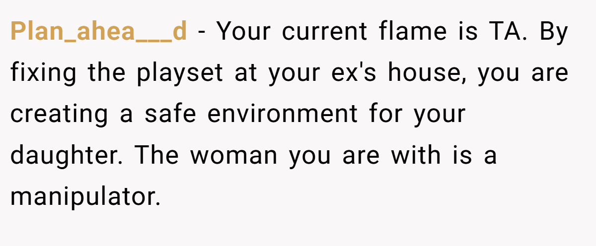 Plan_ahea___d − Your current flame is TA. By fixing the playset at your ex's house, you are creating a safe environment for your daughter. The woman you are with is a manipulator.