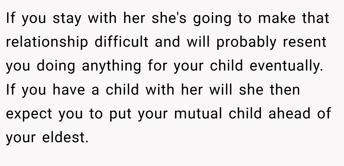 If you stay with her she's going to make that relationship difficult and will probably resent you doing anything for your child eventually. If you have a child with her will she then expect you to put your mutual child ahead of your eldest.