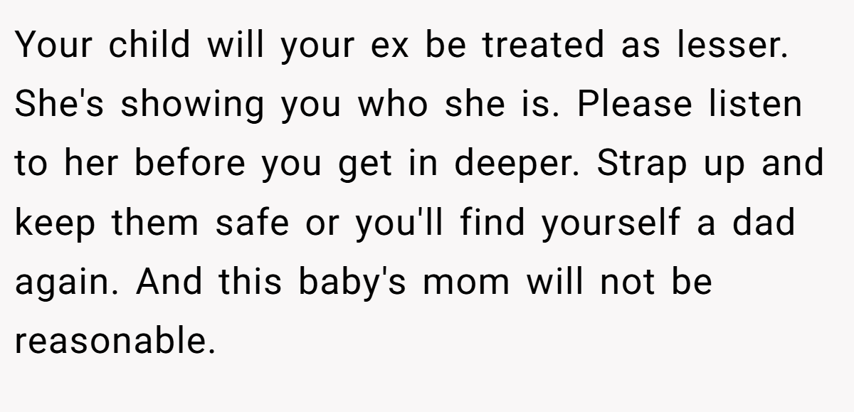 Your child will your ex be treated as lesser. She's showing you who she is. Please listen to her before you get in deeper. Strap up and keep them safe or you'll find yourself a dad again. And this baby's mom will not be reasonable.