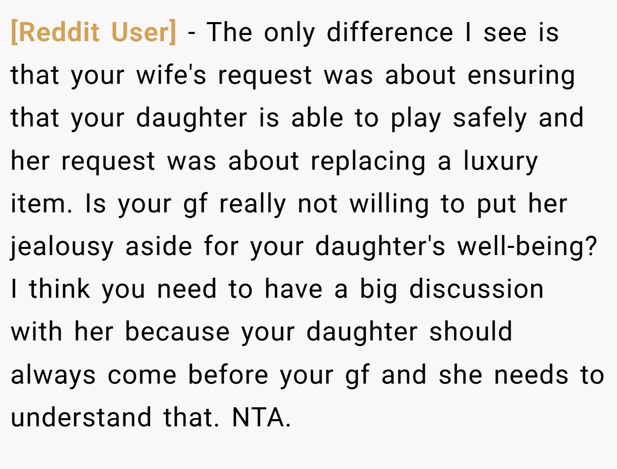 [Reddit User] − The only difference I see is that your wife's request was about ensuring that your daughter is able to play safely and her request was about replacing a luxury item. Is your gf really not willing to put her jealousy aside for your daughter's well-being? I think you need to have a big discussion with her because your daughter should always come before your gf and she needs to understand that. NTA.