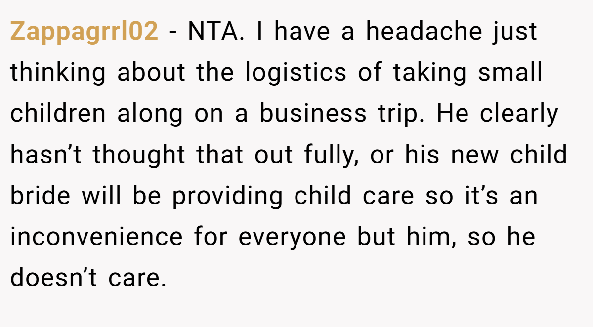 Zappagrrl02 − NTA. I have a headache just thinking about the logistics of taking small children along on a business trip. He clearly hasn’t thought that out fully, or his new child bride will be providing child care so it’s an inconvenience for everyone but him, so he doesn’t care.