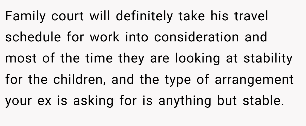 Family court will definitely take his travel schedule for work into consideration and most of the time they are looking at stability for the children, and the type of arrangement your ex is asking for is anything but stable.