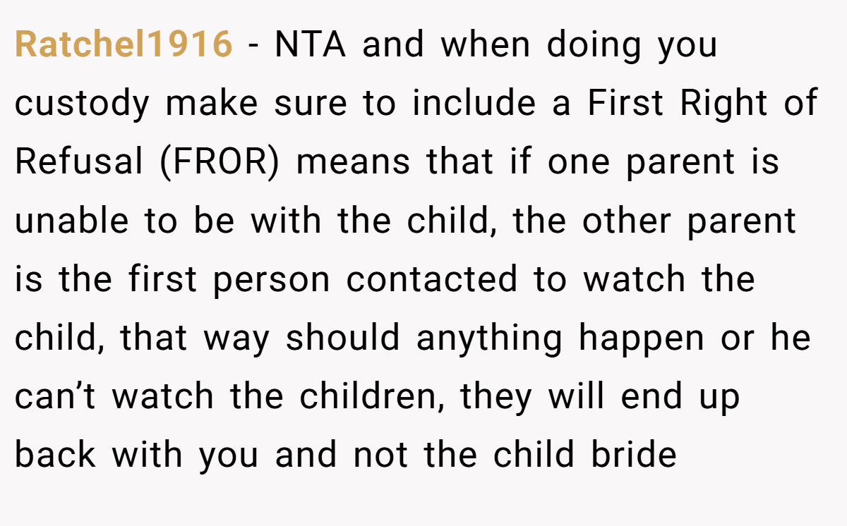 Ratchel1916 − NTA and when doing you custody make sure to include a First Right of Refusal (FROR) means that if one parent is unable to be with the child, the other parent is the first person contacted to watch the child, that way should anything happen or he can’t watch the children, they will end up back with you and not the child bride