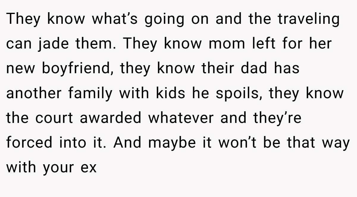 They know what’s going on and the traveling can jade them. They know mom left for her new boyfriend, they know their dad has another family with kids he spoils, they know the court awarded whatever and they’re forced into it. And maybe it won’t be that way with your ex
