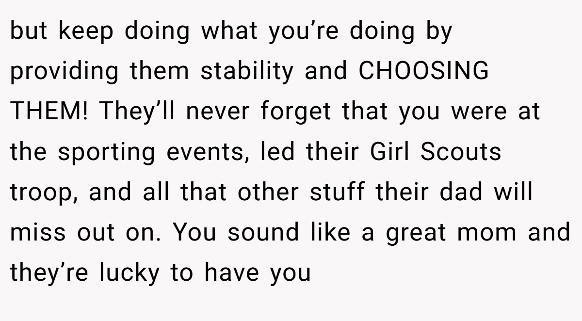 but keep doing what you’re doing by providing them stability and CHOOSING THEM! They’ll never forget that you were at the sporting events, led their Girl Scouts troop, and all that other stuff their dad will miss out on. You sound like a great mom and they’re lucky to have you