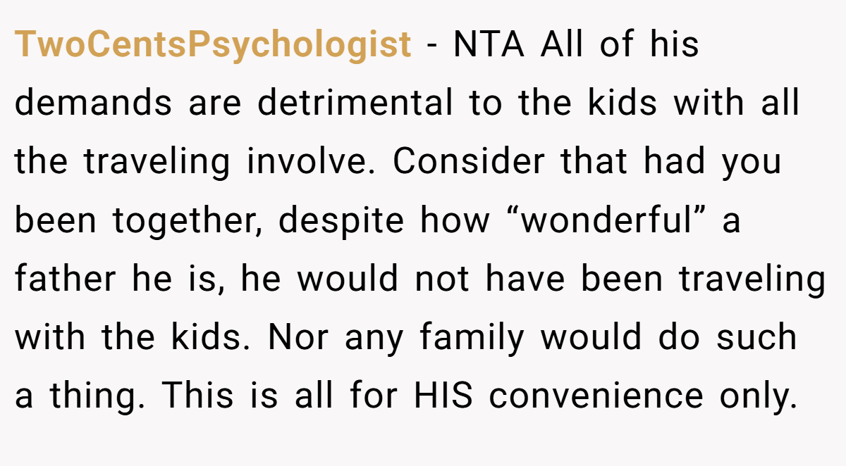 TwoCentsPsychologist − NTA All of his demands are detrimental to the kids with all the traveling involve. Consider that had you been together, despite how “wonderful” a father he is, he would not have been traveling with the kids. Nor any family would do such a thing. This is all for HIS convenience only.