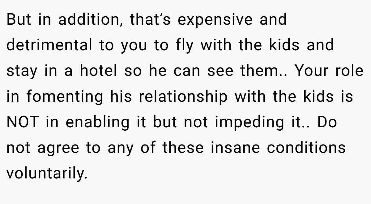 But in addition, that’s expensive and detrimental to you to fly with the kids and stay in a hotel so he can see them.. Your role in fomenting his relationship with the kids is NOT in enabling it but not impeding it.. Do not agree to any of these insane conditions voluntarily.