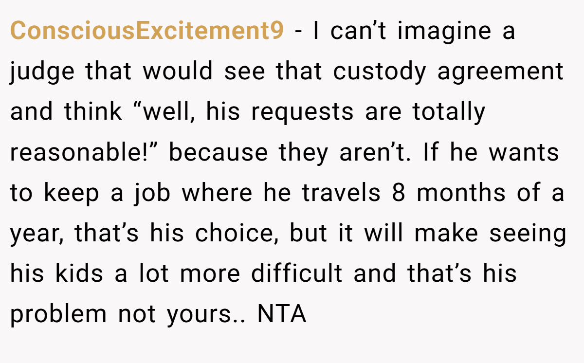 ConsciousExcitement9 − I can’t imagine a judge that would see that custody agreement and think “well, his requests are totally reasonable!” because they aren’t. If he wants to keep a job where he travels 8 months of a year, that’s his choice, but it will make seeing his kids a lot more difficult and that’s his problem not yours.. NTA