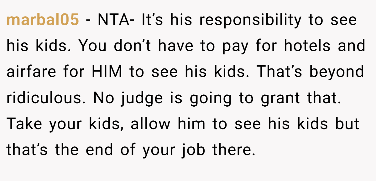 marbal05 − NTA- It’s his responsibility to see his kids. You don’t have to pay for hotels and airfare for HIM to see his kids. That’s beyond ridiculous. No judge is going to grant that. Take your kids, allow him to see his kids but that’s the end of your job there.