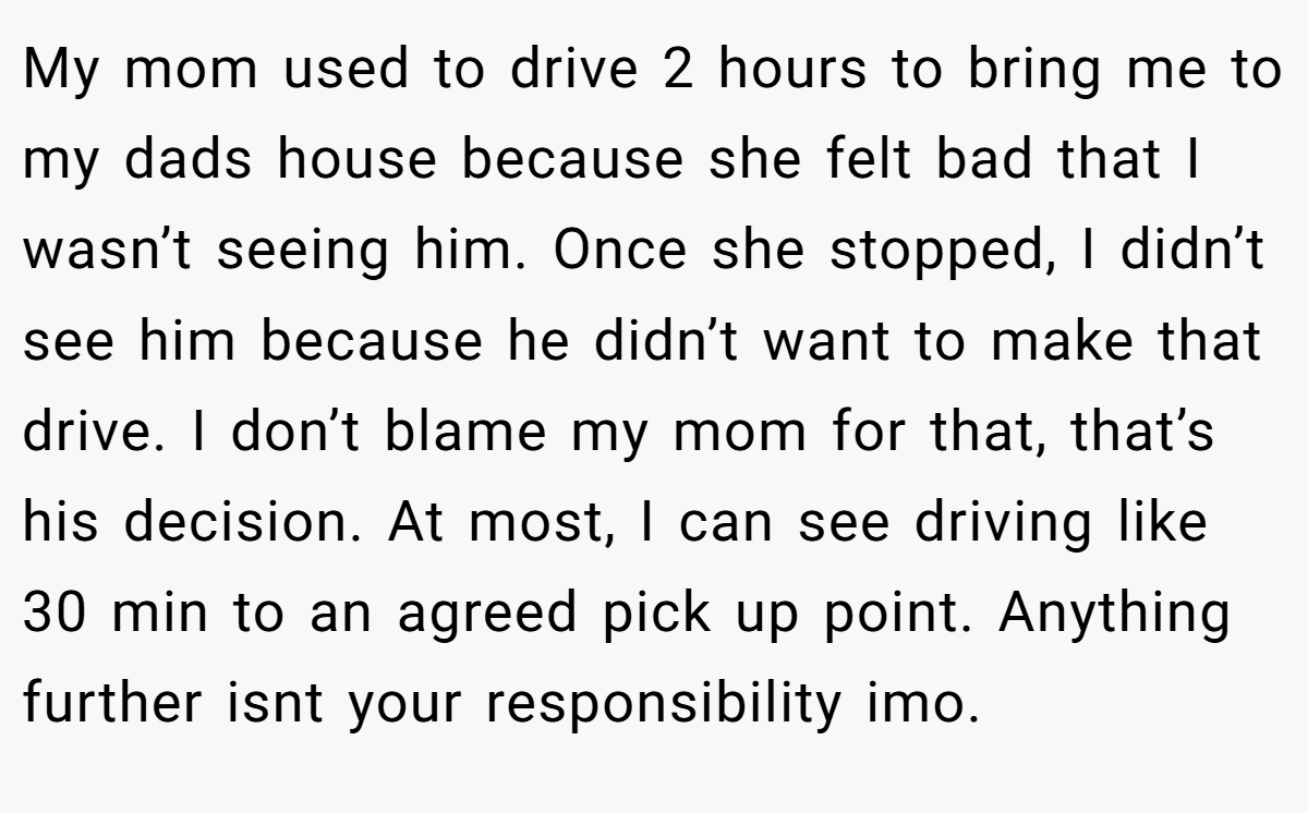 My mom used to drive 2 hours to bring me to my dads house because she felt bad that I wasn’t seeing him. Once she stopped, I didn’t see him because he didn’t want to make that drive. I don’t blame my mom for that, that’s his decision. At most, I can see driving like 30 min to an agreed pick up point. Anything further isnt your responsibility imo.