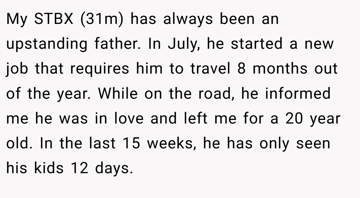 My STBX (31m) has always been an upstanding father. In July, he started a new job that requires him to travel 8 months out of the year. While on the road, he informed me he was in love and left me for a 20 year old. In the last 15 weeks, he has only seen his kids 12 days.