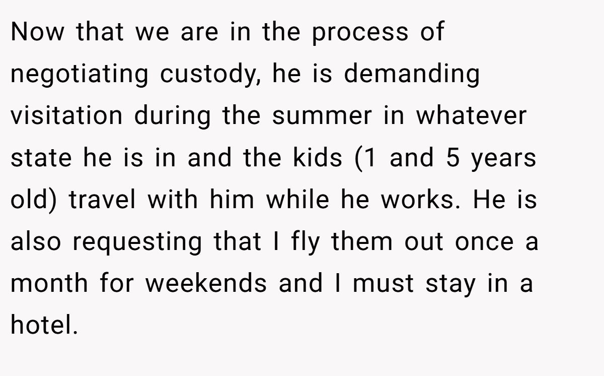 Now that we are in the process of negotiating custody, he is demanding visitation during the summer in whatever state he is in and the kids (1 and 5 years old) travel with him while he works. He is also requesting that I fly them out once a month for weekends and I must stay in a hotel.