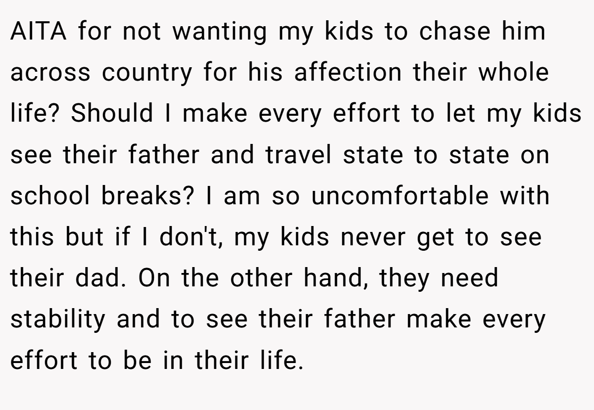 AITA for not wanting my kids to chase him across country for his affection their whole life? Should I make every effort to let my kids see their father and travel state to state on school breaks? I am so uncomfortable with this but if I don't, my kids never get to see their dad. On the other hand, they need stability and to see their father make every effort to be in their life.