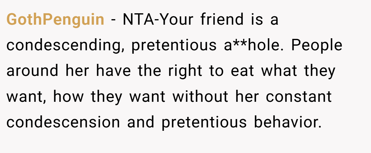 GothPenguin − NTA-Your friend is a condescending, pretentious a**hole. People around her have the right to eat what they want, how they want without her constant condescension and pretentious behavior.