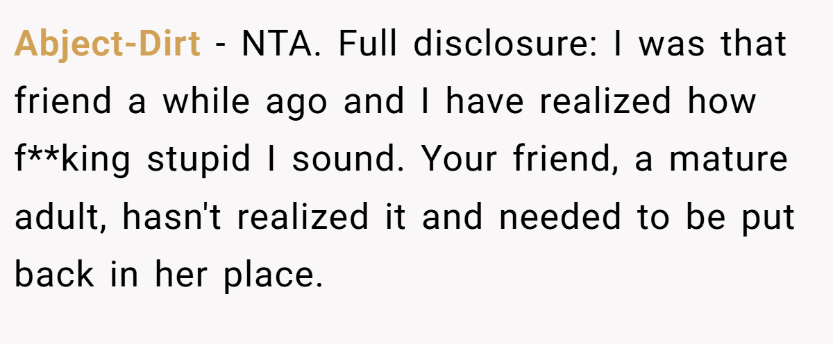 Abject-Dirt − NTA. Full disclosure: I was that friend a while ago and I have realized how f**king stupid I sound. Your friend, a mature adult, hasn't realized it and needed to be put back in her place.