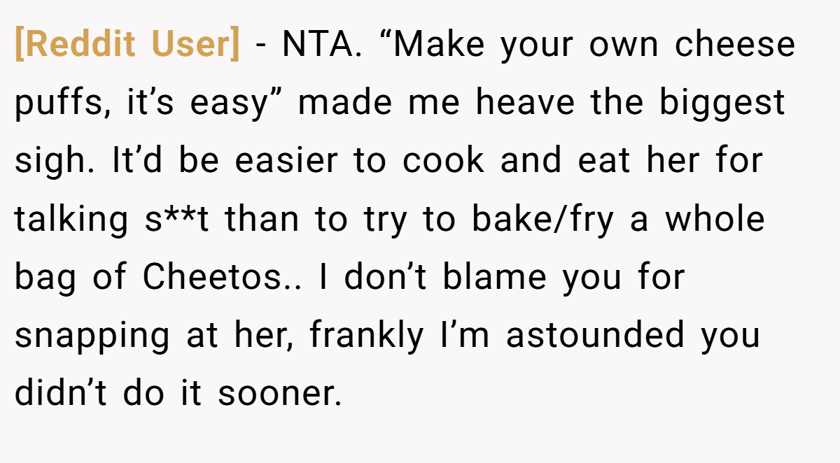 [Reddit User] − NTA. “Make your own cheese puffs, it’s easy” made me heave the biggest sigh. It’d be easier to cook and eat her for talking s**t than to try to bake/fry a whole bag of Cheetos.. I don’t blame you for snapping at her, frankly I’m astounded you didn’t do it sooner.
