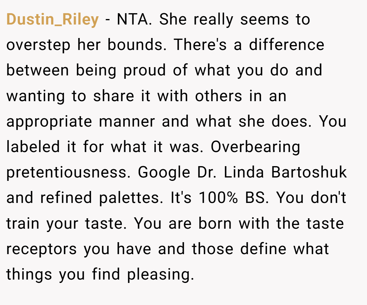 Dustin_Riley − NTA. She really seems to overstep her bounds. There's a difference between being proud of what you do and wanting to share it with others in an appropriate manner and what she does. You labeled it for what it was. Overbearing pretentiousness. Google Dr. Linda Bartoshuk and refined palettes. It's 100% BS. You don't train your taste. You are born with the taste receptors you have and those define what things you find pleasing.