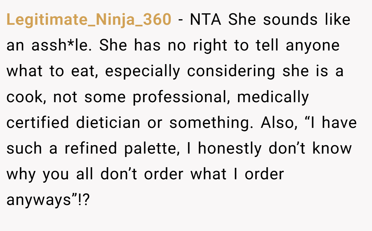 Legitimate_Ninja_360 − NTA She sounds like an assh*le. She has no right to tell anyone what to eat, especially considering she is a cook, not some professional, medically certified dietician or something. Also, “I have such a refined palette, I honestly don’t know why you all don’t order what I order anyways”!?