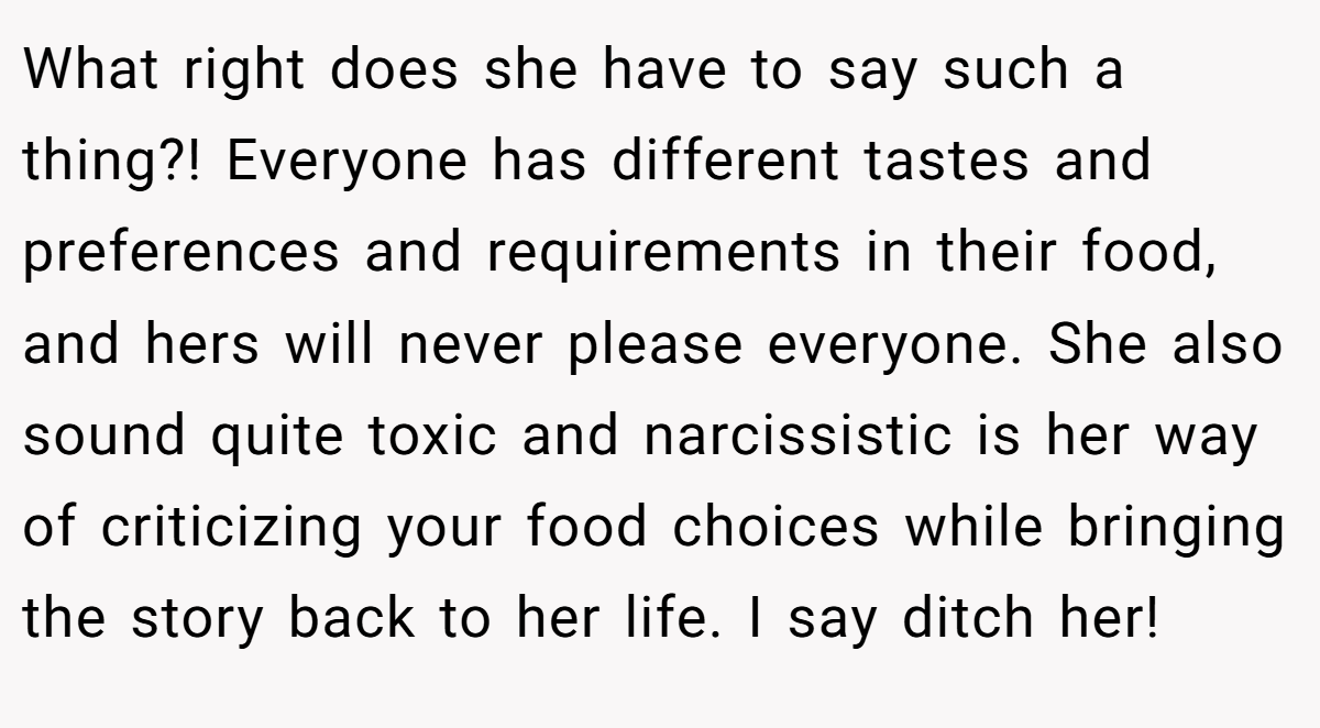 What right does she have to say such a thing?! Everyone has different tastes and preferences and requirements in their food, and hers will never please everyone. She also sound quite toxic and narcissistic is her way of criticizing your food choices while bringing the story back to her life. I say ditch her!