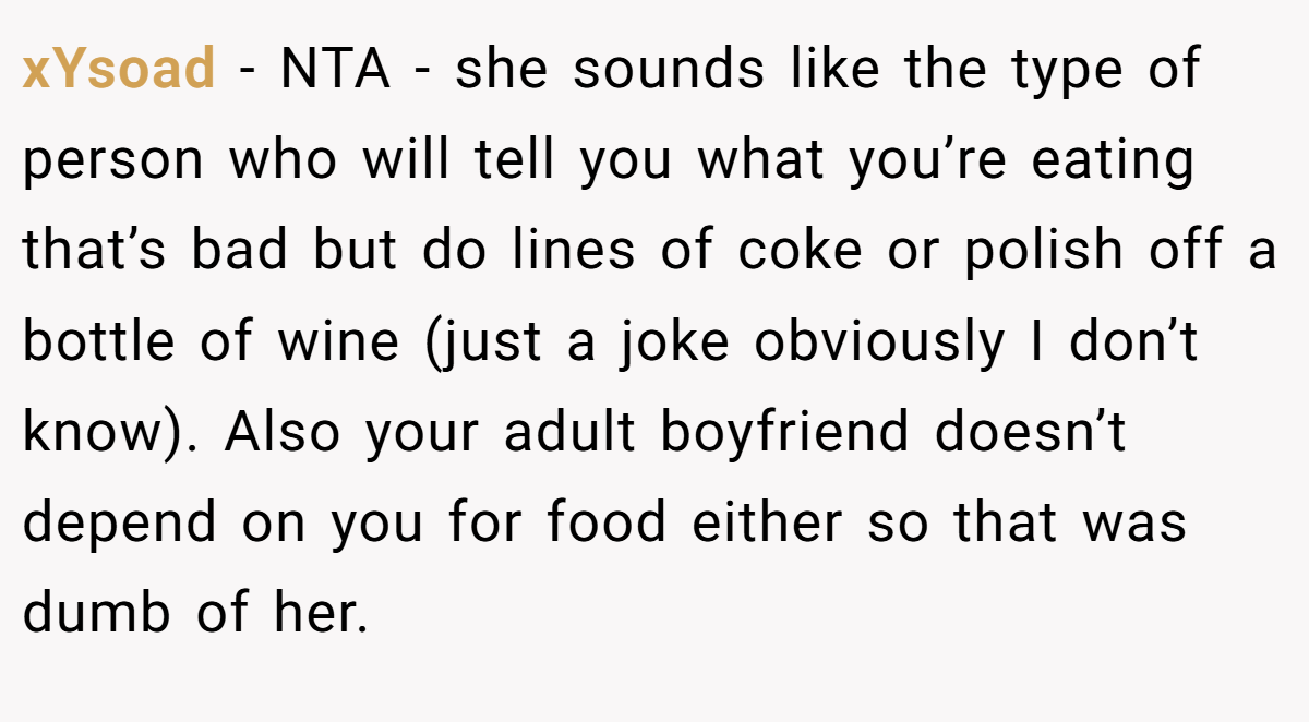 xYsoad − NTA - she sounds like the type of person who will tell you what you’re eating that’s bad but do lines of coke or polish off a bottle of wine (just a joke obviously I don’t know). Also your adult boyfriend doesn’t depend on you for food either so that was dumb of her.