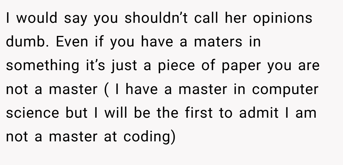 I would say you shouldn’t call her opinions dumb. Even if you have a maters in something it’s just a piece of paper you are not a master ( I have a master in computer science but I will be the first to admit I am not a master at coding)