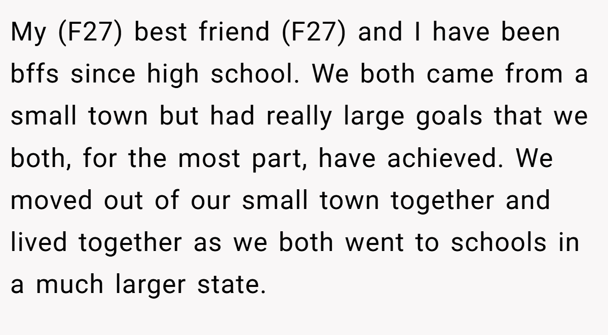 My (F27) best friend (F27) and I have been bffs since high school. We both came from a small town but had really large goals that we both, for the most part, have achieved. We moved out of our small town together and lived together as we both went to schools in a much larger state.