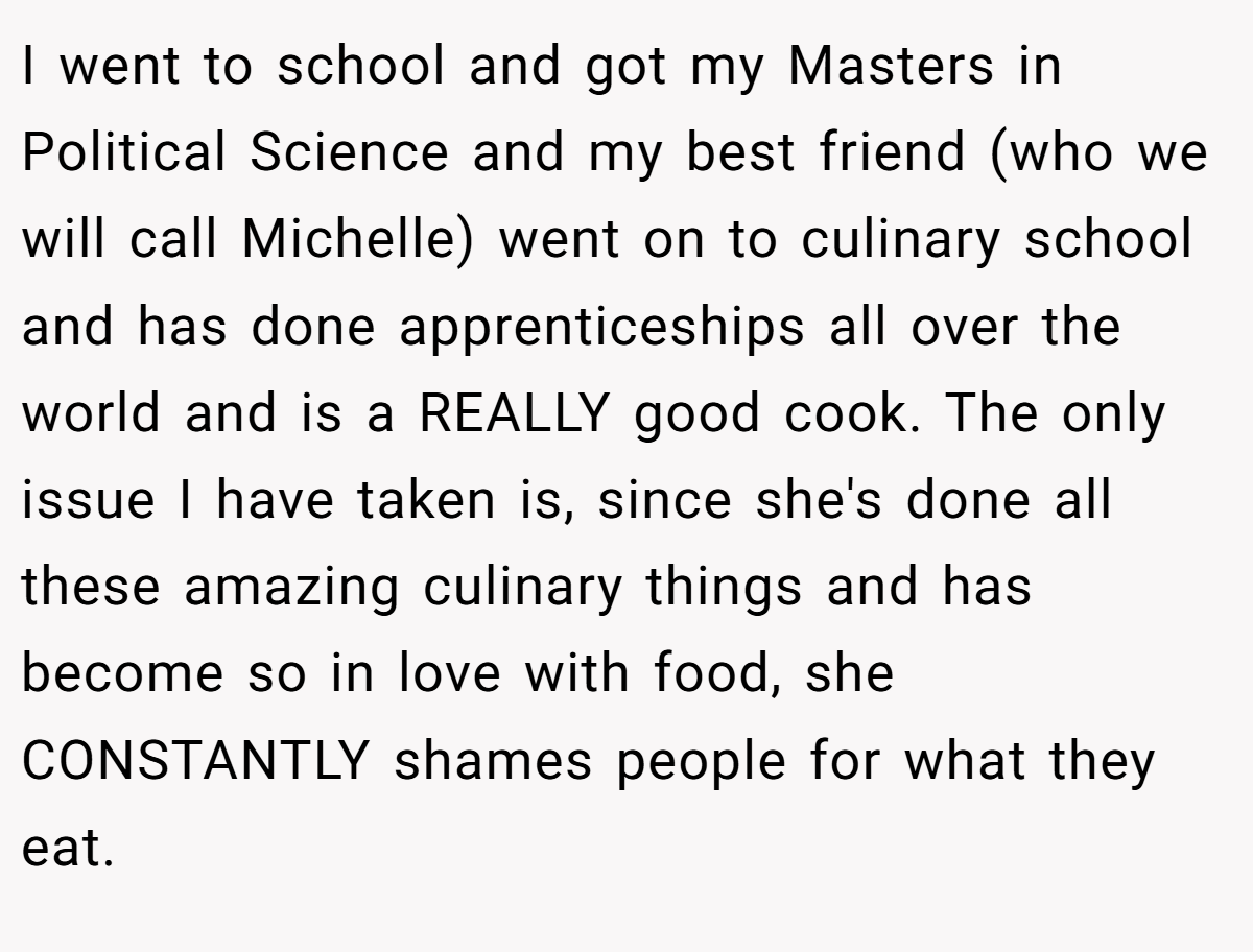 I went to school and got my Masters in Political Science and my best friend (who we will call Michelle) went on to culinary school and has done apprenticeships all over the world and is a REALLY good cook. The only issue I have taken is, since she's done all these amazing culinary things and has become so in love with food, she CONSTANTLY shames people for what they eat.