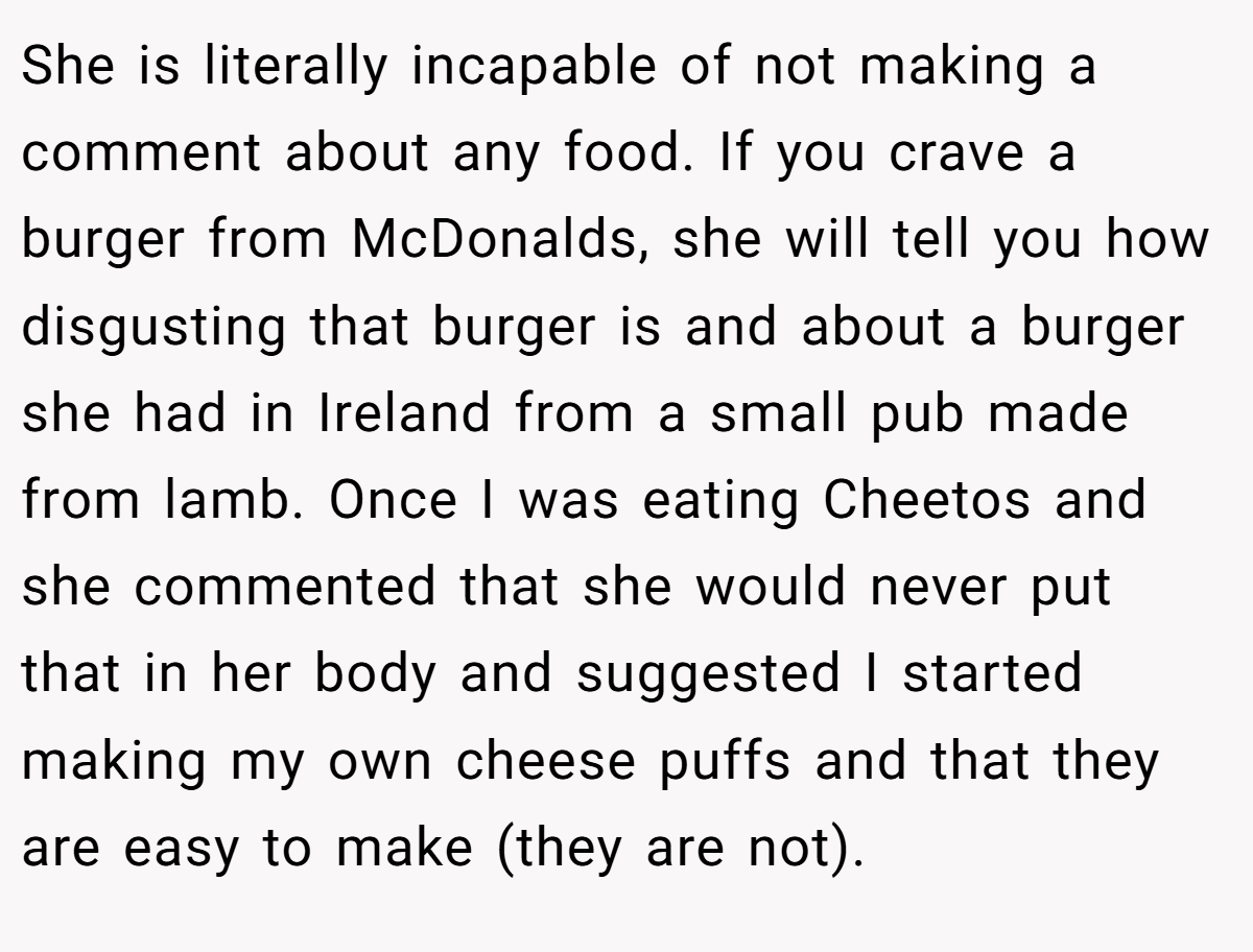 She is literally incapable of not making a comment about any food. If you crave a burger from McDonalds, she will tell you how disgusting that burger is and about a burger she had in Ireland from a small pub made from lamb. Once I was eating Cheetos and she commented that she would never put that in her body and suggested I started making my own cheese puffs and that they are easy to make (they are not).