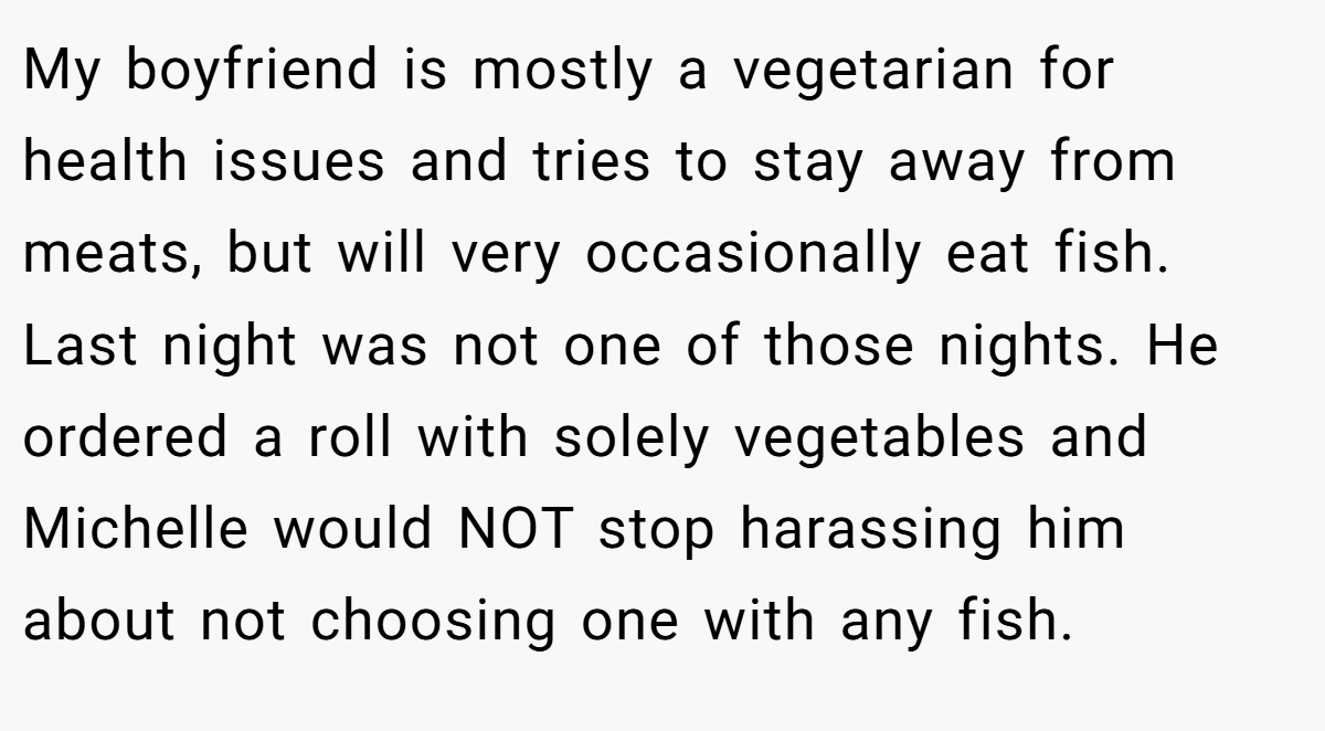My boyfriend is mostly a vegetarian for health issues and tries to stay away from meats, but will very occasionally eat fish. Last night was not one of those nights. He ordered a roll with solely vegetables and Michelle would NOT stop harassing him about not choosing one with any fish.